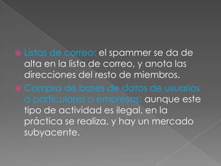Listas de correo: el spammer se da de
alta en la lista de correo, y anota las
direcciones del resto de miembros.
 Compra de bases de datos de usuarios
a particulares o empresas: aunque este
tipo de actividad es ilegal, en la
práctica se realiza, y hay un mercado
subyacente.


 