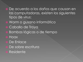 De acuerdo a los daños que causan en
las computadoras, existen los siguientes
tipos de virus:
 Worm o gusano informático
 Caballo de Troya
 Bombas lógicas o de tiempo
 Hoax
 De Enlace
 De sobre escritura
 Residente


 