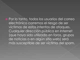 

Por lo tanto, todos los usuarios del correo
electrónico corremos el riesgo de ser
víctimas de estos intentos de ataques.
Cualquier dirección pública en Internet
(que haya sido utilizada en foros, grupos
de noticias o en algún sitio web) será
más susceptible de ser víctima del spam.

 