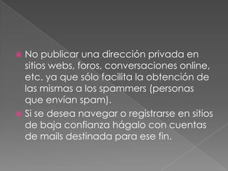 No publicar una dirección privada en
sitios webs, foros, conversaciones online,
etc. ya que sólo facilita la obtención de
las mismas a los spammers (personas
que envían spam).
 Si se desea navegar o registrarse en sitios
de baja confianza hágalo con cuentas
de mails destinada para ese fin.


 