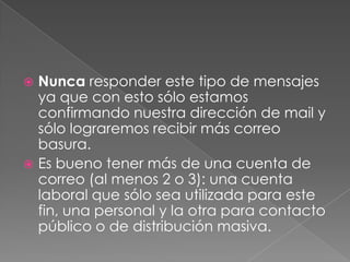 Nunca responder este tipo de mensajes
ya que con esto sólo estamos
confirmando nuestra dirección de mail y
sólo lograremos recibir más correo
basura.
 Es bueno tener más de una cuenta de
correo (al menos 2 o 3): una cuenta
laboral que sólo sea utilizada para este
fin, una personal y la otra para contacto
público o de distribución masiva.


 