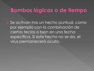 

Se activan tras un hecho puntual, como
por ejemplo con la combinación de
ciertas teclas o bien en una fecha
específica. Si este hecho no se da, el
virus permanecerá oculto.

 