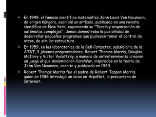    En 1949, el famoso científico matemático John Louis Von Neumann,
    de origen húngaro, escribió un artículo, publicado en una revista
    científica de New York, exponiendo su "Teoría y organización de
    autómatas complejos", donde demostraba la posibilidad de
    desarrollar pequeños programas que pudiesen tomar el control de
    otros, de similar estructura.
   En 1959, en los laboratorios de la Bell Competer, subsidiaria de la
    AT&T, 3 jóvenes programadores: Robert Thomas Morris, Douglas
    McIlory y Victor Vysottsky, a manera de entretenimiento crearon
    un juego al que denominaron CoreWar, inspirados en la teoría de
    John Von Neumann, escrita y publicada en 1949.
   Robert Thomas Morris fue el padre de Robert Tappan Morris,
    quien en 1988 introdujo un virus en ArpaNet, la precursora de
    Internet.
 