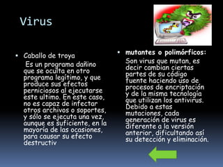 Virus

                                 mutantes o polimórficos:
 Caballo de troya
                                  Son virus que mutan, es
   Es un programa dañino          decir cambian ciertas
  que se oculta en otro           partes de su código
  programa legítimo, y que        fuente haciendo uso de
  produce sus efectos             procesos de encriptación
  perniciosos al ejecutarse       y de la misma tecnología
  este ultimo. En este caso,      que utilizan los antivirus.
  no es capaz de infectar         Debido a estas
  otros archivos o soportes,      mutaciones, cada
  y sólo se ejecuta una vez,      generación de virus es
  aunque es suficiente, en la     diferente a la versión
  mayoría de las ocasiones,       anterior, dificultando así
  para causar su efecto           su detección y eliminación.
  destructiv
 