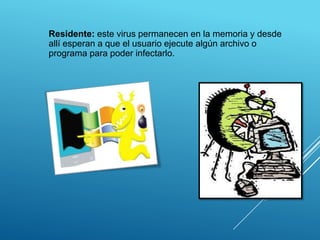 Residente: este virus permanecen en la memoria y desde
allí esperan a que el usuario ejecute algún archivo o
programa para poder infectarlo.
 