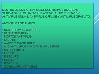 DENTRO DE LOS ANTIVIRUS ENCONTRAMOS DIVERSAS
SUBCATEGORÍAS: ANTIVIRUS ACTIVO, ANTIVIRUS PASIVO,
ANTIVIRUS ONLINE, ANTIVIRUS OFFLINE Y ANTIVIRUS GRATUITO.
ANTIVIRUS POPULARES
* KASPERSKY ANTI-VIRUS.
* PANDA SECURITY.
* NORTON ANTIVIRUS.
* MCAFEE.
* AVAST! Y AVAST! HOME
* AVG ANTI-VIRUS Y AVG ANTI-VIRUS FREE.
* BITDEFENDER.
* F-PROT.
* F-SECURE.
* NOD32.
* PC-CILLIN.
* ZONEALARM ANTIVIRUS.
 