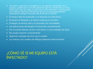 ¿CÓMO SÉ SI MI EQUIPO ESTÁ
INFECTADO?
 Tras abrir y ejecutar un programa o un adjunto infectados en su
equipo, puede que no se dé cuenta de que ha introducido un virus
hasta que note que algo no funciona correctamente.A continuación
se muestran algunos indicadores de que su equipopuedeestar
infectado:El equipo funciona más lento de lo normal
 El equipo deja de responder o se bloquea con frecuencia
 El equipo se bloquea y se reinicia cada pocos minutos
 El equipo se reinicia solo y no funciona con normalidad
 Las aplicaciones del equipo no funcionan correctamente
 No se puede obtener acceso a los discos o a las unidades de disco
 No puede imprimir correctamente
 Aparecen mensajes de error poco usuales
 Los menús y los cuadros de diálogo aparecen distorsionados
 