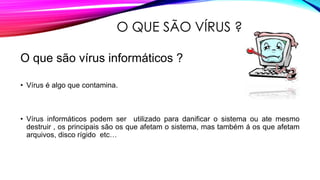 O QUE SÃO VÍRUS ?
O que são vírus informáticos ?
• Vírus é algo que contamina.

• Vírus informáticos podem ser utilizado para danificar o sistema ou ate mesmo
destruir , os principais são os que afetam o sistema, mas também á os que afetam
arquivos, disco rígido etc…

 