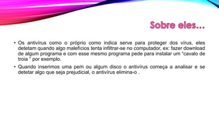 • Os antivírus como o próprio como indica serve para proteger dos vírus, eles
detetam quando algo malefícios tenta infiltrar-se no computador, ex: fazer download
de algum programa e com esse mesmo programa pede para instalar um “cavalo de
troia “ por exemplo.

• Quando inserimos uma pem ou algum disco o antivírus começa a analisar e se
detetar algo que seja prejudicial, o antivírus elimina-o .

 