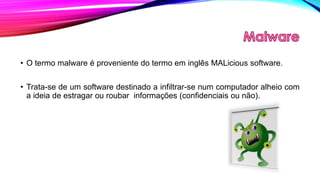 • O termo malware é proveniente do termo em inglês MALicious software.
• Trata-se de um software destinado a infiltrar-se num computador alheio com
a ideia de estragar ou roubar informações (confidenciais ou não).

 