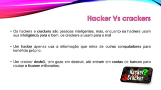 • Os hackers e crackers são pessoas inteligentes, mas, enquanto os hackers usam
sua inteligência para o bem, os crackers a usam para o mal
• Um hacker apenas usa a informação que retira de outros computadores para
beneficio próprio.
• Um cracker destrói, tem gozo em destruir, até entram em contas de bancos para
roubar e ficarem milionários.

 