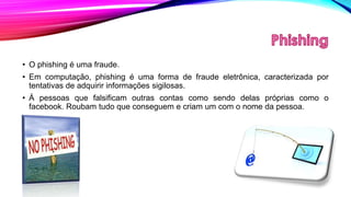 • O phishing é uma fraude.
• Em computação, phishing é uma forma de fraude eletrônica, caracterizada por
tentativas de adquirir informações sigilosas.
• Á pessoas que falsificam outras contas como sendo delas próprias como o
facebook. Roubam tudo que conseguem e criam um com o nome da pessoa.

 