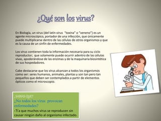 ¿SABIAS QUE?
¿No todos los virus provocan
enfermedades?
-Ya que muchos virus se reproducen sin
causar ningún daño al organismo infectado.
En Biología, un virus (del latín virus “toxina” o “veneno”) es un
agente microscópico, portador de una infección, que únicamente
puede multiplicarse dentro de las células de otros organismos y que
es la causa de un sinfín de enfermedades.
Los virus contienen toda la información necesaria para su ciclo
reproductor; que solamente puede ocurrir adentro de las células
vivas, apoderándose de las enzimas y de la maquinaria biosintética
de sus hospedadores.
Cabe destacarse que los virus alcanzan a todos los organismos
como ser: seres humanos, animales, plantas y son tan pero tan
pequeños que deben ser contemplados a partir de elementos
ópticos como el microscopio.
¿Qué son los virus?
 
