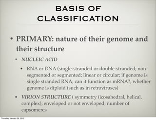 BASIS OF
                             CLASSIFICATION

         • PRIMARY: nature of their genome and
           their structure
               • NUCLEIC ACID
                     • RNA or DNA (single-stranded or double-stranded; non-
                       segmented or segmented; linear or circular; if genome is
                       single stranded RNA, can it function as mRNA?; whether
                       genome is diploid (such as in retroviruses)
               • VIRION STRUCTURE ( symmetry (icosahedral, helical,
                 complex); enveloped or not enveloped; number of
                 capsomeres
Thursday, January 26, 2012
 