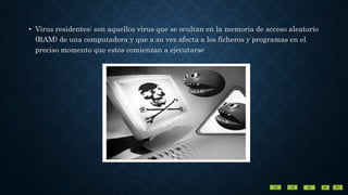 • Virus residentes: son aquellos virus que se ocultan en la memoria de acceso aleatorio
(RAM) de una computadora y que a su vez afecta a los ficheros y programas en el
preciso momento que estos comienzan a ejecutarse
 
