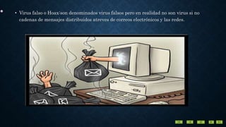 • Virus falso o Hoax:son denominados virus falsos pero en realidad no son virus si no
cadenas de mensajes distribuidos atreves de correos electrónicos y las redes.
 