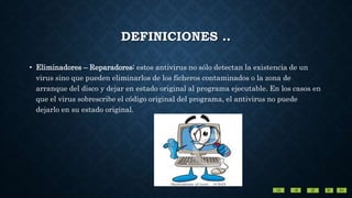 DEFINICIONES ..
• Eliminadores – Reparadores: estos antivirus no sólo detectan la existencia de un
virus sino que pueden eliminarlos de los ficheros contaminados o la zona de
arranque del disco y dejar en estado original al programa ejecutable. En los casos en
que el virus sobrescribe el código original del programa, el antivirus no puede
dejarlo en su estado original.
 