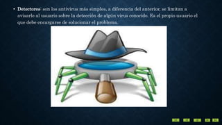 • Detectores: son los antivirus más simples, a diferencia del anterior, se limitan a
avisarle al usuario sobre la detección de algún virus conocido. Es el propio usuario el
que debe encargarse de solucionar el problema.
 