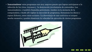 • Inmunizadores: estos programas son muy seguros puesto que logran anticiparse a la
infección de los virus, troyanos y la destrucción involuntaria de contenidos. Los
inmunizadores, o también llamados protectores, residen en la memoria de la
computadora y desde allí vigilan la ejecución de programas, formatean los discos y
copian ficheros, entre otras acciones. La desventaja de este antivirus es ocupan
mucha memoria y pueden disminuir la velocidad de ejecución de ciertos programas.
 