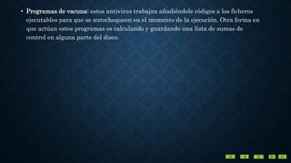 • Programas de vacuna: estos antivirus trabajan añadiéndole códigos a los ficheros
ejecutables para que se autochequeen en el momento de la ejecución. Otra forma en
que actúan estos programas es calculando y guardando una lista de sumas de
control en alguna parte del disco.
 