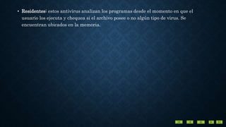 • Residentes: estos antivirus analizan los programas desde el momento en que el
usuario los ejecuta y chequea si el archivo posee o no algún tipo de virus. Se
encuentran ubicados en la memoria.
 