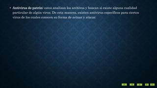 • Antivirus de patrón: estos analizan los archivos y buscan si existe alguna cualidad
particular de algún virus. De esta manera, existen antivirus específicos para ciertos
virus de los cuales conocen su forma de actuar y atacar.
 