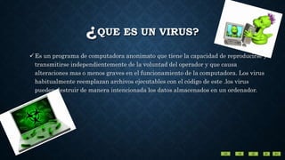 ¿QUE ES UN VIRUS?
Es un programa de computadora anonimato que tiene la capacidad de reproducirse y
transmitirse independientemente de la voluntad del operador y que causa
alteraciones mas o menos graves en el funcionamiento de la computadora. Los virus
habitualmente reemplazan archivos ejecutables con el código de este .los virus
pueden destruir de manera intencionada los datos almacenados en un ordenador.
 