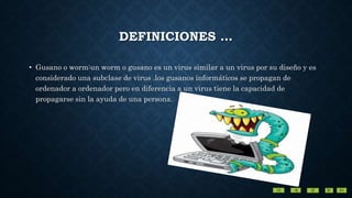 DEFINICIONES …
• Gusano o worm:un worm o gusano es un virus similar a un virus por su diseño y es
considerado una subclase de virus .los gusanos informáticos se propagan de
ordenador a ordenador pero en diferencia a un virus tiene la capacidad de
propagarse sin la ayuda de una persona.
 