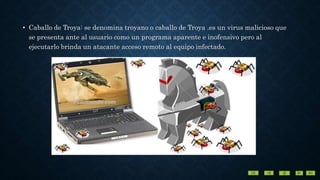 • Caballo de Troya: se denomina troyano o caballo de Troya .es un virus malicioso que
se presenta ante al usuario como un programa aparente e inofensivo pero al
ejecutarlo brinda un atacante acceso remoto al equipo infectado.
 