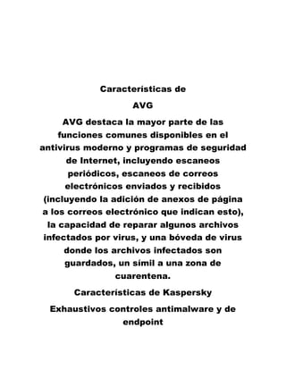 Características de
AVG
AVG destaca la mayor parte de las
funciones comunes disponibles en el
antivirus moderno y programas de seguridad
de Internet, incluyendo escaneos
periódicos, escaneos de correos
electrónicos enviados y recibidos
(incluyendo la adición de anexos de página
a los correos electrónico que indican esto),
la capacidad de reparar algunos archivos
infectados por virus, y una bóveda de virus
donde los archivos infectados son
guardados, un símil a una zona de
cuarentena.
Características de Kaspersky
Exhaustivos controles antimalware y de
endpoint
 