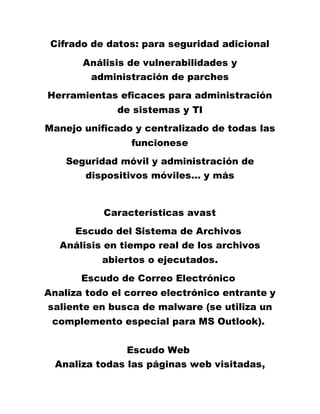 Cifrado de datos: para seguridad adicional
Análisis de vulnerabilidades y
administración de parches
Herramientas eficaces para administración
de sistemas y TI
Manejo unificado y centralizado de todas las
funcionese
Seguridad móvil y administración de
dispositivos móviles… y más
Características avast
Escudo del Sistema de Archivos
Análisis en tiempo real de los archivos
abiertos o ejecutados.
Escudo de Correo Electrónico
Analiza todo el correo electrónico entrante y
saliente en busca de malware (se utiliza un
complemento especial para MS Outlook).
Escudo Web
Analiza todas las páginas web visitadas,
 