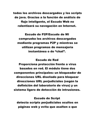 todos los archivos descargados y los scripts
de java. Gracias a la función de análisis de
flujo inteligente, el Escudo Web no
ralentizará su navegación en Internet.
Escudo de P2P/Escudo de MI
comprueba los archivos descargados
mediante programas P2P y mientras se
utilizan programas de mensajería
instantánea o de “chat”.
Escudo de Red
Proporciona protección frente a virus
basados en red. El módulo tiene dos
componentes principales: un bloqueador de
direcciones URL diseñado para bloquear
direcciones URL perjudiciales (según la
definición del laboratorio de virus) y un
sistema ligero de detección de intrusiones.
Escudo de Script
detecta scripts perjudiciales ocultos en
páginas web y evita que asalten o que
 