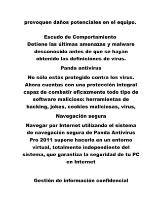 provoquen daños potenciales en el equipo.
Escudo de Comportamiento
Detiene las últimas amenazas y malware
desconocido antes de que se hayan
obtenido las definiciones de virus.
Panda antivirus
No sólo estás protegido contra los virus.
Ahora cuentas con una protección integral
capaz de combatir eficazmente todo tipo de
software malicioso: herramientas de
hacking, jokes, cookies maliciosas, virus,
Navegación segura
Navegar por Internet utilizando el sistema
de navegación segura de Panda Antivirus
Pro 2011 supone hacerlo en un entorno
virtual, totalmente independiente del
sistema, que garantiza la seguridad de tu PC
en Internet
Gestión de información confidencial
 