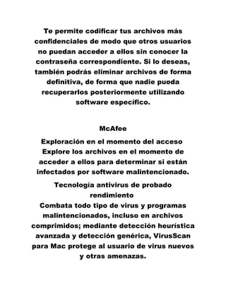 Te permite codificar tus archivos más
confidenciales de modo que otros usuarios
no puedan acceder a ellos sin conocer la
contraseña correspondiente. Si lo deseas,
también podrás eliminar archivos de forma
definitiva, de forma que nadie pueda
recuperarlos posteriormente utilizando
software específico.
McAfee
Exploración en el momento del acceso
Explore los archivos en el momento de
acceder a ellos para determinar si están
infectados por software malintencionado.
Tecnología antivirus de probado
rendimiento
Combata todo tipo de virus y programas
malintencionados, incluso en archivos
comprimidos; mediante detección heurística
avanzada y detección genérica, VirusScan
para Mac protege al usuario de virus nuevos
y otras amenazas.
 