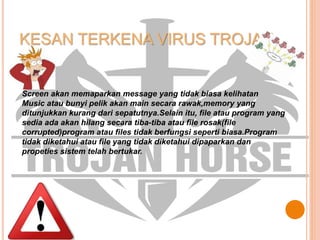 KESAN TERKENA VIRUS TROJAN
Screen akan memaparkan message yang tidak biasa kelihatan
Music atau bunyi pelik akan main secara rawak,memory yang
ditunjukkan kurang dari sepatutnya.Selain itu, file atau program yang
sedia ada akan hilang secara tiba-tiba atau file rosak(file
corrupted)program atau files tidak berfungsi seperti biasa.Program
tidak diketahui atau file yang tidak diketahui dipaparkan dan
propeties sistem telah bertukar.
 