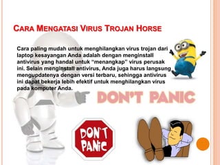 CARA MENGATASI VIRUS TROJAN HORSE
Cara paling mudah untuk menghilangkan virus trojan dari
laptop kesayangan Anda adalah dengan menginstall
antivirus yang handal untuk “menangkap” virus perusak
ini. Selain menginstall antivirus, Anda juga harus langsung
mengupdatenya dengan versi terbaru, sehingga antivirus
ini dapat bekerja lebih efektif untuk menghilangkan virus
pada komputer Anda.
 