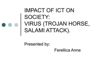 IMPACT OF ICT ON SOCIETY: VIRUS (TROJAN HORSE, SALAMI ATTACK). Presented by: Ferellica Anne 
