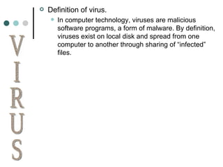 Definition of virus. In computer technology, viruses are malicious software programs, a form of malware. By definition, viruses exist on local disk and spread from one computer to another through sharing of “infected” files. VIRUS 