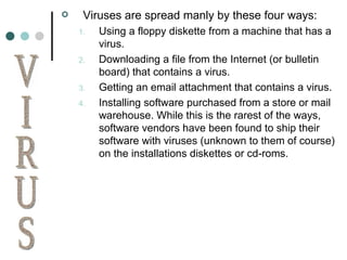 Viruses are spread manly by these four ways: Using a floppy diskette from a machine that has a virus. Downloading a file from the Internet (or bulletin board) that contains a virus. Getting an email attachment that contains a virus. Installing software purchased from a store or mail warehouse. While this is the rarest of the ways, software vendors have been found to ship their software with viruses (unknown to them of course) on the installations diskettes or cd-roms. VIRUS 