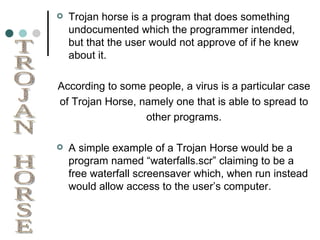 Trojan horse is a program that does something undocumented which the programmer intended, but that the user would not approve of if he knew about it. According to some people, a virus is a particular case of Trojan Horse, namely one that is able to spread to other programs. A simple example of a Trojan Horse would be a program named “waterfalls.scr” claiming to be a free waterfall screensaver which, when run instead would allow access to the user’s computer. TROJAN HORSE 