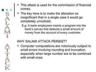 This attack is used for the commission of financial crimes. The key here is to make the alteration so insignificant that in a single case it would go completely unnoticed. E.g: A bank employees inserts a program into the bank’s serves that deducts a small amount of money from the account of every customer. WHY SALAMI ATTACK PERSIST? Computer computations are notoriously subject to small errors involving rounding and truncation, especially when large number are to be combined with small ones. SALAMI ATTACK 