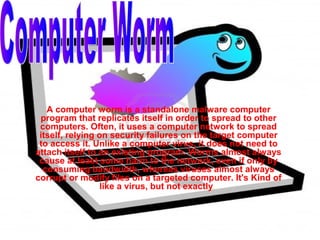 A computer worm is a standalone malware computer
 program that replicates itself in order to spread to other
 computers. Often, it uses a computer network to spread
 itself, relying on security failures on the target computer
 to access it. Unlike a computer virus, it does not need to
attach itself to an existing program. Worms almost always
 cause at least some harm to the network, even if only by
  consuming bandwidth, whereas viruses almost always
corrupt or modify files on a targeted computer. It's Kind of
                  like a virus, but not exactly.
 