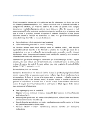 Características del troyano
Los troyanos están compuestos principalmente por dos programas: un cliente, que envía
las órdenes que se deben ejecutar en la computadora infectada, un servidor situado en la
computadora infectada, que recibe las órdenes del cliente, las ejecuta y casi siempre
devuelve un resultado al programa cliente y, por último, un editor del servidor, el cual
sirve para modificarlo, protegerlo mediante contraseñas, unirlo a otros programas para
que, al abrir el programa también se ejecute el servidor, configurar en que puerto
deseamos instalar el servidor, etc. Atendiendo a la forma en la que se realiza la conexión
entre el cliente y el servidor se pueden clasificar en:
Conexión directa (el cliente se conecta al servidor).
Conexión inversa (el servidor se conecta al cliente).
La conexión inversa tiene claras ventajas sobre la conexión directa, esta traspasa
algunos firewalls (la mayoría de los firewall no analizan los paquetes que salen de la
computadora, pero que sí analizan los que entran), pueden ser usados en redes situadas
detrás de un router sin problemas (no es necesario redirigir los puertos) y no es necesario
conocer la dirección IP del servidor.[cita requerida]
Cabe destacar que existen otro tipo de conexiones, que no son de equipo víctima a equipo
atacante, sino que utilizan un servidor intermedio, normalmente ajeno a ambos, para
realizar el proceso de control. Se suele utilizar para este propósito el protocolo IRC o
incluso FTP, HTTP u otros.[cita requerida]
Formas de infectarse con troyanos
La mayoría de infecciones con troyanos ocurren cuando se ejecuta un programa infectado
con un troyano. Estos programas pueden ser de cualquier tipo, desde instaladores hasta
presentaciones de fotos. Al ejecutar el programa, este se muestra y realiza las tareas de
forma normal, pero en un segundo plano y al mismo tiempo se instala el troyano. El
proceso de infección no es visible para el usuario ya que no se muestran ventanas ni
alertas de ningún tipo. Evitar la infección de un troyano es difícil, algunas de las formas
más comunes de infectarse son:
Descarga de programas de redes P2P.
Páginas web que contienen contenido ejecutable (por ejemplo controles ActiveX o
aplicaciones Java).
Exploits para aplicaciones no actualizadas (navegadores, reproductores multimedia,
clientes de mensajería instantánea).
Ingeniería social (por ejemplo un cracker manda directamente el troyano a la víctima
a través de la mensajería instantánea).
Archivos adjuntos en correos electrónicos y archivos enviados por mensajería
instantánea.
 