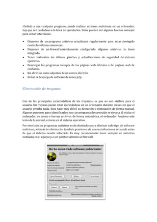 -Debido a que cualquier programa puede realizar acciones maliciosas en un ordenador,
hay que ser cuidadoso a la hora de ejecutarlos. Estos pueden ser algunos buenos consejos
para evitar infecciones:
Disponer de un programa antivirus actualizado regularmente para estar protegido
contra las últimas amenazas.
Disponer de un firewall correctamente configurado. Algunos antivirus lo traen
integrado.
Tener instalados los últimos parches y actualizaciones de seguridad del sistema
operativo.
Descargar los programas siempre de las páginas web oficiales o de páginas web de
confianza.
No abrir los datos adjuntos de un correo electrón
Evitar la descarga de software de redes p2p.
Eliminación de troyanos
Una de las principales características de los troyanos, es que no son visibles para el
usuario. Un troyano puede estar ejecutándose en un ordenador durante meses sin que el
usuario perciba nada. Esto hace muy difícil su detección y eliminación de forma manual.
Algunos patrones para identificarlos son: un programa desconocido se ejecuta al iniciar el
ordenador, se crean o borran archivos de forma automática, el ordenador funciona más
lento de lo normal, errores en el sistema operativo.
Por otro lado los programas antivirus están diseñados para eliminar todo tipo de software
malicioso, además de eliminarlos también previenen de nuevas infecciones actuando antes
de que el sistema resulte infectado. Es muy recomendable tener siempre un antivirus
instalado en el equipo y a ser posible también un firewall.
 