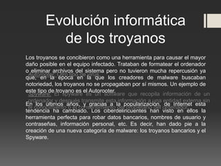 Los troyanos se concibieron como una herramienta para causar el mayor
daño posible en el equipo infectado. Trataban de formatear el ordenador
o eliminar archivos del sistema pero no tuvieron mucha repercusión ya
que, en la época en la que los creadores de malware buscaban
notoriedad, los troyanos no se propagaban por sí mismos. Un ejemplo de
este tipo de troyano es el Autorooter.
En los últimos años, y gracias a la popularización, de Internet esta
tendencia ha cambiado. Los ciberdelincuentes han visto en ellos la
herramienta perfecta para robar datos bancarios, nombres de usuario y
contraseñas, información personal, etc. Es decir, han dado pie a la
creación de una nueva categoría de malware: los troyanos bancarios y el
Spyware.
Evolución informática
de los troyanos
Autorooter: Otro tipo de virus.
Spyware: El spyware es un software que recopila información de un
ordenador y después transmite esta información a una entidad externa sin
el conocimiento o el consentimiento del propietario del ordenador.
 