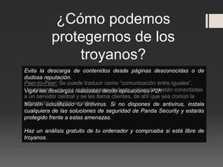 ¿Cómo podemos
protegernos de los
troyanos?
Evita la descarga de contenidos desde páginas desconocidas o de
dudosa reputación.
Vigila las descargas realizadas desde aplicaciones P2P.
Mantén actualizado tu antivirus. Si no dispones de antivirus, instala
cualquiera de las soluciones de seguridad de Panda Security y estarás
protegido frente a estas amenazas.
Haz un análisis gratuito de tu ordenador y comprueba si está libre de
troyanos.
Peer-to-Peer: Se puede traducir como “comunicación entre iguales”.
Usualmente, en una red, las computadoras enlazadas están conectadas
a un servidor central y se les llama clientes, de ahí que sea común la
referencia a cliente-servidor.
 