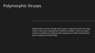 Polymorphic Viruses
Polymorphic viruses change their code or signature each time they
infect a new host, making them difficult to detect. They can evade
antivirus software by altering their appearance while retaining the
same malicious functionality.
 