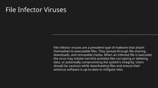 File Infector Viruses
File infector viruses are a prevalent type of malware that attach
themselves to executable files. They spread through file sharing,
downloads, and removable media. When an infected file is executed,
the virus may initiate harmful activities like corrupting or deleting
data, or potentially compromising the system's integrity. Users
should be cautious while downloading files and ensure their
antivirus software is up-to-date to mitigate risks.
 