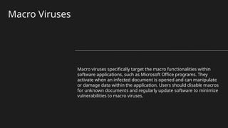 Macro Viruses
Macro viruses specifically target the macro functionalities within
software applications, such as Microsoft Office programs. They
activate when an infected document is opened and can manipulate
or damage data within the application. Users should disable macros
for unknown documents and regularly update software to minimize
vulnerabilities to macro viruses.
 