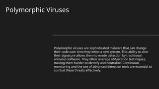 Polymorphic Viruses
Polymorphic viruses are sophisticated malware that can change
their code each time they infect a new system. This ability to alter
their signature allows them to evade detection by traditional
antivirus software. They often leverage obfuscation techniques,
making them harder to identify and neutralize. Continuous
monitoring and the use of advanced detection tools are essential to
combat these threats effectively.
 